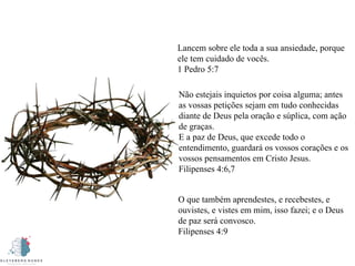 Lancem sobre ele toda a sua ansiedade, porque
ele tem cuidado de vocês.
1 Pedro 5:7
Não estejais inquietos por coisa alguma; antes
as vossas petições sejam em tudo conhecidas
diante de Deus pela oração e súplica, com ação
de graças.
E a paz de Deus, que excede todo o
entendimento, guardará os vossos corações e os
vossos pensamentos em Cristo Jesus.
Filipenses 4:6,7
O que também aprendestes, e recebestes, e
ouvistes, e vistes em mim, isso fazei; e o Deus
de paz será convosco.
Filipenses 4:9
 