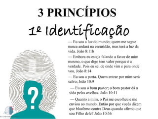 3 PRINCÍPIOS
1º Identificação
— Eu sou a luz do mundo; quem me segue
nunca andará na escuridão, mas terá a luz da
vida. João 8:11b
— Embora eu esteja falando a favor de mim
mesmo, o que digo tem valor porque é a
verdade. Pois eu sei de onde vim e para onde
vou, João 8:14
— Eu sou a porta. Quem entrar por mim será
salvo; João 10:9
— Eu sou o bom pastor; o bom pastor dá a
vida pelas ovelhas. João 10:11
— Quanto a mim, o Pai me escolheu e me
enviou ao mundo. Então por que vocês dizem
que blasfemo contra Deus quando afirmo que
sou Filho dele? João 10:36
 