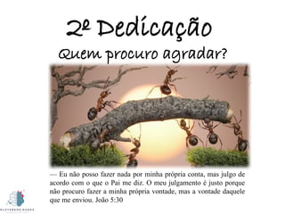 2º Dedicação
Quem procuro agradar?
— Eu não posso fazer nada por minha própria conta, mas julgo de
acordo com o que o Pai me diz. O meu julgamento é justo porque
não procuro fazer a minha própria vontade, mas a vontade daquele
que me enviou. João 5:30
 