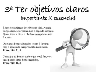 3º Ter objetivos claros
Importante X essencial
É sábio estabelecer objetivos na vida. Aquele
que planeja, se organiza não é pego de surpresa.
Quem teme a Deus e obedece seus planos não
fracassa.
Os planos bem elaborados levam à fartura;
mas o apressado sempre acaba na miséria.
Provérbios 21:5
Consagre ao Senhor tudo o que você faz, e os
seus planos serão bem-sucedidos.
Provérbios 16:3
 