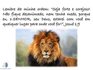 Lembre da minha ordem: “Seja forte e corajoso!
Não fique desanimado, nem tenha medo, porque
eu, o SENHOR, seu Deus, estarei com você em
qualquer lugar para onde você for!”. Josué 1:9
 