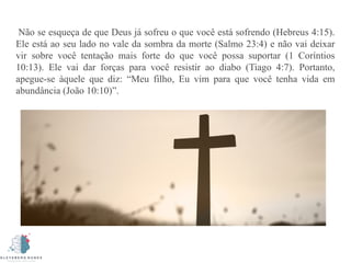 Não se esqueça de que Deus já sofreu o que você está sofrendo (Hebreus 4:15).
Ele está ao seu lado no vale da sombra da morte (Salmo 23:4) e não vai deixar
vir sobre você tentação mais forte do que você possa suportar (1 Coríntios
10:13). Ele vai dar forças para você resistir ao diabo (Tiago 4:7). Portanto,
apegue-se àquele que diz: “Meu filho, Eu vim para que você tenha vida em
abundância (João 10:10)”.
 