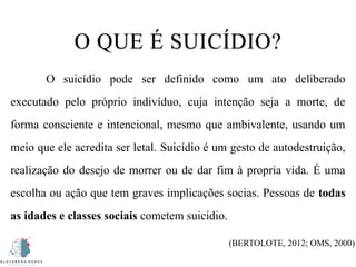 O QUE É SUICÍDIO?
O suicídio pode ser definido como um ato deliberado
executado pelo próprio indivíduo, cuja intenção seja a morte, de
forma consciente e intencional, mesmo que ambivalente, usando um
meio que ele acredita ser letal. Suicídio é um gesto de autodestruição,
realização do desejo de morrer ou de dar fim à propria vida. É uma
escolha ou ação que tem graves implicações socias. Pessoas de todas
as idades e classes sociais cometem suicídio.
(BERTOLOTE, 2012; OMS, 2000)
 