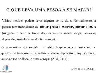 O QUE LEVA UMA PESOA A SE MATAR?
Vários motivos podem levar alguém ao suicídio. Normalmente, a
pessoa tem necessidade de aliviar pressão externas, aliviar a DOR
(ninguém é feliz sentindo dor) cobranças socias, culpa, remorso,
depressão, ansiedade, medo, fracasso, etc.
O comportamento suicida tem sido frequentemente associado a
quadros de transtornos psiquiátricos, como depressão e esquizofrenia,
ou ao abuso de álcool e outras drogas (ABP, 2014).
(CVV, 2013; ABP, 2014)
 