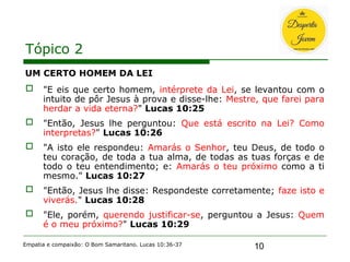 10
Tópico 2
UM CERTO HOMEM DA LEI
 "E eis que certo homem, intérprete da Lei, se levantou com o
intuito de pôr Jesus à prova e disse-lhe: Mestre, que farei para
herdar a vida eterna?" Lucas 10:25
 "Então, Jesus lhe perguntou: Que está escrito na Lei? Como
interpretas?" Lucas 10:26
 "A isto ele respondeu: Amarás o Senhor, teu Deus, de todo o
teu coração, de toda a tua alma, de todas as tuas forças e de
todo o teu entendimento; e: Amarás o teu próximo como a ti
mesmo." Lucas 10:27
 "Então, Jesus lhe disse: Respondeste corretamente; faze isto e
viverás." Lucas 10:28
 "Ele, porém, querendo justificar-se, perguntou a Jesus: Quem
é o meu próximo?" Lucas 10:29
Empatia e compaixão: O Bom Samaritano. Lucas 10:36-37
 