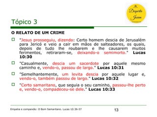 13
Tópico 3
O RELATO DE UM CRIME
 "Jesus prosseguiu, dizendo: Certo homem descia de Jerusalém
para Jericó e veio a cair em mãos de salteadores, os quais,
depois de tudo lhe roubarem e lhe causarem muitos
ferimentos, retiraram-se, deixando-o semimorto." Lucas
10:30
 "Casualmente, descia um sacerdote por aquele mesmo
caminho e, vendo-o, passou de largo." Lucas 10:31
 "Semelhantemente, um levita descia por aquele lugar e,
vendo-o, também passou de largo." Lucas 10:32
 "Certo samaritano, que seguia o seu caminho, passou-lhe perto
e, vendo-o, compadeceu-se dele." Lucas 10:33
Empatia e compaixão: O Bom Samaritano. Lucas 10:36-37
 