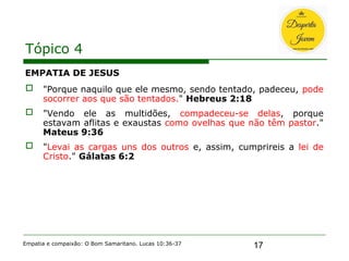 17
Tópico 4
EMPATIA DE JESUS
 "Porque naquilo que ele mesmo, sendo tentado, padeceu, pode
socorrer aos que são tentados." Hebreus 2:18
 "Vendo ele as multidões, compadeceu-se delas, porque
estavam aflitas e exaustas como ovelhas que não têm pastor."
Mateus 9:36
 "Levai as cargas uns dos outros e, assim, cumprireis a lei de
Cristo." Gálatas 6:2
Empatia e compaixão: O Bom Samaritano. Lucas 10:36-37
 