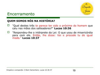 19
Encerramento
QUEM SOMOS NÓS NA HISTÓRIA?
 "Qual destes três te parece ter sido o próximo do homem que
caiu nas mãos dos salteadores?" Lucas 10:36
 "Respondeu-lhe o intérprete da Lei: O que usou de misericórdia
para com ele. Então, lhe disse: Vai e procede tu de igual
modo." Lucas 10:37
Empatia e compaixão: O Bom Samaritano. Lucas 10:36-37
 