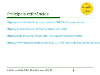 21
Principais referências
Empatia e compaixão: O Bom Samaritano. Lucas 10:36-37
https://www.bibliaonline.com.br/ara/lc/10/33+?q=samaritano
https://novabiblia.com.br/samaritanos-na-biblia
https://bible.knowing-jesus.com/Portuguese/topics/Empatia
https://www.esbocandoideias.com/2011/04/o-que-significa-samaritanos.h
l
 