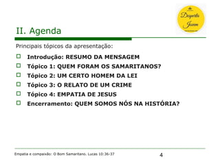 4
II. Agenda
Principais tópicos da apresentação:
 Introdução: RESUMO DA MENSAGEM
 Tópico 1: QUEM FORAM OS SAMARITANOS?
 Tópico 2: UM CERTO HOMEM DA LEI
 Tópico 3: O RELATO DE UM CRIME
 Tópico 4: EMPATIA DE JESUS
 Encerramento: QUEM SOMOS NÓS NA HISTÓRIA?
Empatia e compaixão: O Bom Samaritano. Lucas 10:36-37
 