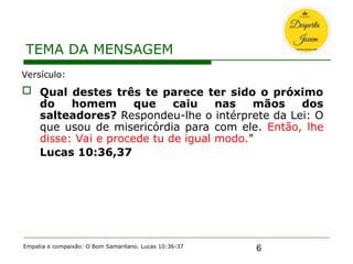 6
TEMA DA MENSAGEM
Empatia e compaixão: O Bom Samaritano. Lucas 10:36-37
Versículo:
 Qual destes três te parece ter sido o próximo
do homem que caiu nas mãos dos
salteadores? Respondeu-lhe o intérprete da Lei: O
que usou de misericórdia para com ele. Então, lhe
disse: Vai e procede tu de igual modo."
Lucas 10:36,37
 