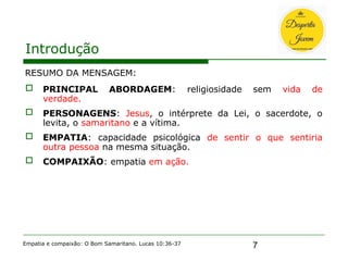 7
Introdução
RESUMO DA MENSAGEM:
 PRINCIPAL ABORDAGEM: religiosidade sem vida de
verdade.
 PERSONAGENS: Jesus, o intérprete da Lei, o sacerdote, o
levita, o samaritano e a vítima.
 EMPATIA: capacidade psicológica de sentir o que sentiria
outra pessoa na mesma situação.
 COMPAIXÃO: empatia em ação.
Empatia e compaixão: O Bom Samaritano. Lucas 10:36-37
 