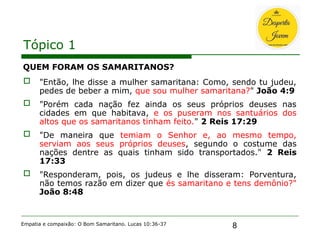 8
Tópico 1
QUEM FORAM OS SAMARITANOS?
 "Então, lhe disse a mulher samaritana: Como, sendo tu judeu,
pedes de beber a mim, que sou mulher samaritana?" João 4:9
 "Porém cada nação fez ainda os seus próprios deuses nas
cidades em que habitava, e os puseram nos santuários dos
altos que os samaritanos tinham feito." 2 Reis 17:29
 "De maneira que temiam o Senhor e, ao mesmo tempo,
serviam aos seus próprios deuses, segundo o costume das
nações dentre as quais tinham sido transportados." 2 Reis
17:33
 "Responderam, pois, os judeus e lhe disseram: Porventura,
não temos razão em dizer que és samaritano e tens demônio?"
João 8:48
Empatia e compaixão: O Bom Samaritano. Lucas 10:36-37
 