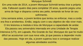 Monyque Schmidt
Em uma noite de 2014, a jovem Monyque Schmidt tentou tirar a própria
vida. Faltavam quatro dias para completar 20 anos, quando pegou uma
arma de fogo e disparou contra seu peito, tentando se livrar de seu
sofrimento.
Uma semana antes, a jovem lembra que tentou se enforcar, mas a corda
era fina e arrebentou. Então, seguiu com o seu objetivo de não viver mais.
O tiro lesionou a medula e tirou de Monyque a capacidade de andar.
Ela passou seu aniversário internada em uma Unidade de Terapia
Intensiva (UTI), em Lajeado, Rio Grande do Sul. Monyque diz que foi muito
difícil se acostumar com sua nova vida, já que passou a depender muito
das pessoas. Hoje em dia, a jovem superou isso e consegue realizar
algumas atividades sozinha.
 
