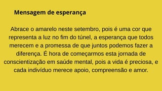 Abrace o amarelo neste setembro, pois é uma cor que
representa a luz no fim do túnel, a esperança que todos
merecem e a promessa de que juntos podemos fazer a
diferença. É hora de começarmos esta jornada de
conscientização em saúde mental, pois a vida é preciosa, e
cada indivíduo merece apoio, compreensão e amor.
Mensagem de esperança
 