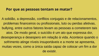 Por que as pessoas tentam se matar?
A solidão, a depressão, conflitos conjugais e de relacionamentos,
problemas financeiros ou profissionais, luto ou perdas afetivas,
bullying, entre outros fatores levam as pessoas a cometerem tais
atos. De modo geral, o suicídio é um ato que expressa dor,
desesperança e desespero em relação à vida. Acontece quando o
sofrimento atinge níveis insuportáveis e a morte se apresenta,
muitas vezes, como a única saída capaz de colocar um fim a dor
de existir.
 