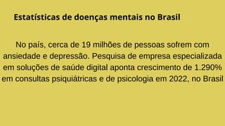 Estatísticas de doenças mentais no Brasil
No país, cerca de 19 milhões de pessoas sofrem com
ansiedade e depressão. Pesquisa de empresa especializada
em soluções de saúde digital aponta crescimento de 1.290%
em consultas psiquiátricas e de psicologia em 2022, no Brasil
 