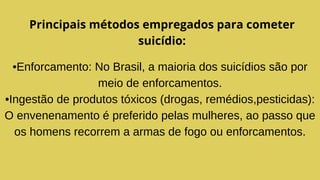 Principais métodos empregados para cometer
suicídio:
•Enforcamento: No Brasil, a maioria dos suicídios são por
meio de enforcamentos.
•Ingestão de produtos tóxicos (drogas, remédios,pesticidas):
O envenenamento é preferido pelas mulheres, ao passo que
os homens recorrem a armas de fogo ou enforcamentos.
 