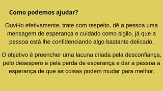 Como podemos ajudar?
Ouvi-lo efetivamente, trate com respeito, dê a pessoa uma
mensagem de esperança e cuidado como sigilo, já que a
pessoa está lhe confidenciando algo bastante delicado.
O objetivo é preencher uma lacuna criada pela desconfiança,
pelo desespero e pela perda de esperança e dar a pessoa a
esperança de que as coisas podem mudar para melhor.
 