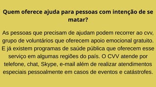 Quem oferece ajuda para pessoas com intenção de se
matar?
As pessoas que precisam de ajudam podem recorrer ao cvv,
grupo de voluntários que oferecem apoio emocional gratuito.
E já existem programas de saúde pública que oferecem esse
serviço em algumas regiões do país. O CVV atende por
telefone, chat, Skype, e-mail além de realizar atendimentos
especiais pessoalmente em casos de eventos e catástrofes.
 
