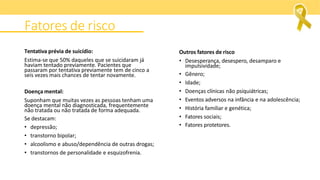 Fatores de risco
Tentativa prévia de suicídio:
Estima-se que 50% daqueles que se suicidaram já
haviam tentado previamente. Pacientes que
passaram por tentativa previamente tem de cinco a
seis vezes mais chances de tentar novamente.
Doença mental:
Suponham que muitas vezes as pessoas tenham uma
doença mental não diagnosticada, frequentemente
não tratada ou não tratada de forma adequada.
Se destacam:
• depressão;
• transtorno bipolar;
• alcoolismo e abuso/dependência de outras drogas;
• transtornos de personalidade e esquizofrenia.
Outros fatores de risco
• Desesperança, desespero, desamparo e
impulsividade;
• Gênero;
• Idade;
• Doenças clínicas não psiquiátricas;
• Eventos adversos na infância e na adolescência;
• História familiar e genética;
• Fatores sociais;
• Fatores protetores.
 