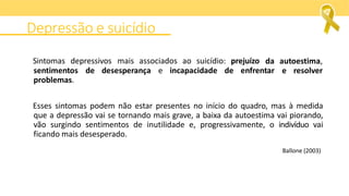 Sintomas depressivos mais associados ao suicídio: prejuízo da autoestima,
e resolver
sentimentos de desesperança e incapacidade de enfrentar
problemas.
Esses sintomas podem não estar presentes no início do quadro, mas à medida
que a depressão vai se tornando mais grave, a baixa da autoestima vai piorando,
vão surgindo sentimentos de inutilidade e, progressivamente, o indivíduo vai
ficando mais desesperado.
Ballone (2003)
Depressão e suicídio
 