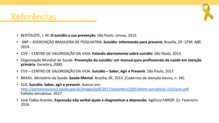 Referências
• BERTOLOTE, J. M. O suicídio e sua prevenção. São Paulo: Unesp, 2012.
• ABP – ASSOCIAÇÃO BRASILEIRA DE PSIQUIATRIA. Suicídio: informando para prevenir, Brasília, DF: CFM: ABP,
2014.
• CVV – CENTRO DE VALORIZAÇÃO DA VIDA. Falando abertamente sobre suicídio. São Paulo, 2013.
• Organização Mundial da Saúde. Prevenção do suicídio: um manual para profissionais da saúde em atenção
primária. Genebra, 2000.
• CVV – CENTRO DE VALORIZAÇÃO DA VIDA. Suicídio – Saber, Agir e Prevenir. São Paulo, 2017.
• BRASIL. Ministério da Saúde. Saúde Mental. Brasília, DF, 2013. (Cadernos de atenção básica, n. 34).
• SUS. Suicídio. Saber, agir e prevenir. Acesso em:
http://portalarquivos2.saude.gov.br/images/pdf/2017/setembro/20/Folheto-jornalistas-15x21cm.pdf.
Folheto Jornalistas. 2017
• José Tadeu Arantes. Expressão não verbal ajuda a diagnosticar a depressão. Agência FAPESP. 22. Fevereiro.
2016.
 