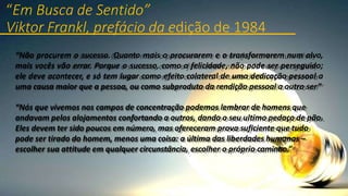 “Em Busca de Sentido”
Viktor Frankl, prefácio da edição de 1984
“Não procurem o sucesso. Quanto mais o procurarem e o transformarem num alvo,
mais vocês vão errar. Porque o sucesso, como a felicidade, não pode ser perseguido;
ele deve acontecer, e só tem lugar como efeito colateral de uma dedicação pessoal a
uma causa maior que a pessoa, ou como subproduto da rendição pessoal a outro ser”
“Nós que vivemos nos campos de concentração podemos lembrar de homens que
andavam pelos alojamentos confortando a outros, dando o seu ultimo pedaço de pão.
Eles devem ter sido poucos em número, mas ofereceram prova suficiente que tudo
pode ser tirado do homem, menos uma coisa: a última das liberdades humanas –
escolher sua attitude em qualquer circunstância, escolher o próprio caminho.”
 
