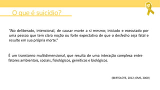 O que é suicídio?
“Ato deliberado, intencional, de causar morte a si mesmo; iniciado e executado por
uma pessoa que tem clara noção ou forte expectativa de que o desfecho seja fatal e
resulte em sua própria morte.”
É um transtorno multidimensional, que resulta de uma interação complexa entre
fatores ambientais, sociais, fisiológicos, genéticos e biológicos.
(BERTOLOTE, 2012; OMS, 2000)
 