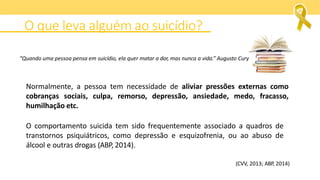 O que leva alguém ao suicídio?
Normalmente, a pessoa tem necessidade de aliviar pressões externas como
cobranças sociais, culpa, remorso, depressão, ansiedade, medo, fracasso,
humilhação etc.
O comportamento suicida tem sido frequentemente associado a quadros de
transtornos psiquiátricos, como depressão e esquizofrenia, ou ao abuso de
álcool e outras drogas (ABP, 2014).
(CVV, 2013; ABP, 2014)
“Quando uma pessoa pensa em suicídio, ela quer matar a dor, mas nunca a vida.” Augusto Cury
 