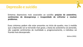 Sintomas depressivos mais associados ao suicídio: prejuízo da autoestima,
sentimentos de desesperança e incapacidade de enfrentar e resolver
problemas.
Esses sintomas podem não estar presentes no início do quadro, mas à medida
que a depressão vai se tornando mais grave, a baixa da autoestima vai piorando,
vão surgindo sentimentos de inutilidade e, progressivamente, o indivíduo vai
ficando mais desesperado.
Ballone (2003)
Depressão e suicídio
 