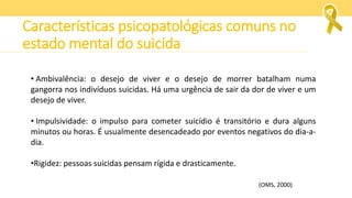 • Ambivalência: o desejo de viver e o desejo de morrer batalham numa
gangorra nos indivíduos suicidas. Há uma urgência de sair da dor de viver e um
desejo de viver.
• Impulsividade: o impulso para cometer suicídio é transitório e dura alguns
minutos ou horas. É usualmente desencadeado por eventos negativos do dia-a-
dia.
•Rigidez: pessoas suicidas pensam rígida e drasticamente.
(OMS, 2000)
Características psicopatológicas comuns no
estado mental do suicida
 