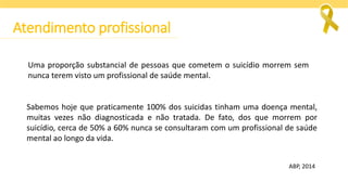 Uma proporção substancial de pessoas que cometem o suicídio morrem sem
nunca terem visto um profissional de saúde mental.
Sabemos hoje que praticamente 100% dos suicidas tinham uma doença mental,
muitas vezes não diagnosticada e não tratada. De fato, dos que morrem por
suicídio, cerca de 50% a 60% nunca se consultaram com um profissional de saúde
mental ao longo da vida.
ABP, 2014
Atendimento profissional
 