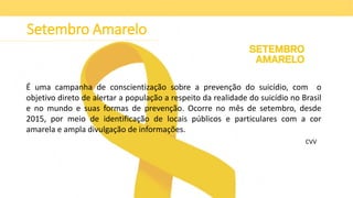 Setembro Amarelo
É uma campanha de conscientização sobre a prevenção do suicídio, com o
objetivo direto de alertar a população a respeito da realidade do suicídio no Brasil
e no mundo e suas formas de prevenção. Ocorre no mês de setembro, desde
2015, por meio de identificação de locais públicos e particulares com a cor
amarela e ampla divulgação de informações.
CVV
 