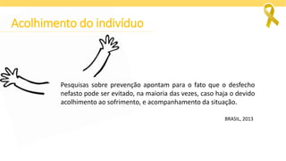 Pesquisas sobre prevenção apontam para o fato que o desfecho
nefasto pode ser evitado, na maioria das vezes, caso haja o devido
acolhimento ao sofrimento, e acompanhamento da situação.
BRASIL, 2013
Acolhimento do indivíduo
 