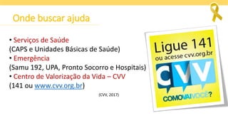 Onde buscar ajuda
• Serviços de Saúde
(CAPS e Unidades Básicas de Saúde)
• Emergência
(Samu 192, UPA, Pronto Socorro e Hospitais)
• Centro de Valorização da Vida – CVV
(141 ou www.cvv.org.br)
(CVV, 2017)
 