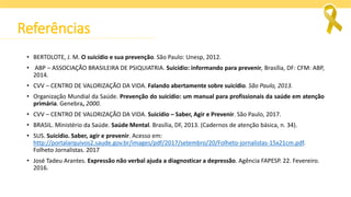 Referências
• BERTOLOTE, J. M. O suicídio e sua prevenção. São Paulo: Unesp, 2012.
• ABP – ASSOCIAÇÃO BRASILEIRA DE PSIQUIATRIA. Suicídio: informando para prevenir, Brasília, DF: CFM: ABP,
2014.
• CVV – CENTRO DE VALORIZAÇÃO DA VIDA. Falando abertamente sobre suicídio. São Paulo, 2013.
• Organização Mundial da Saúde. Prevenção do suicídio: um manual para profissionais da saúde em atenção
primária. Genebra, 2000.
• CVV – CENTRO DE VALORIZAÇÃO DA VIDA. Suicídio – Saber, Agir e Prevenir. São Paulo, 2017.
• BRASIL. Ministério da Saúde. Saúde Mental. Brasília, DF, 2013. (Cadernos de atenção básica, n. 34).
• SUS. Suicídio. Saber, agir e prevenir. Acesso em:
http://portalarquivos2.saude.gov.br/images/pdf/2017/setembro/20/Folheto-jornalistas-15x21cm.pdf.
Folheto Jornalistas. 2017
• José Tadeu Arantes. Expressão não verbal ajuda a diagnosticar a depressão. Agência FAPESP. 22. Fevereiro.
2016.
 