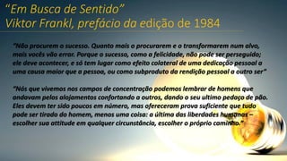 “Em Busca de Sentido”
Viktor Frankl, prefácio da edição de 1984
“Não procurem o sucesso. Quanto mais o procurarem e o transformarem num alvo,
mais vocês vão errar. Porque o sucesso, como a felicidade, não pode ser perseguido;
ele deve acontecer, e só tem lugar como efeito colateral de uma dedicação pessoal a
uma causa maior que a pessoa, ou como subproduto da rendição pessoal a outro ser”
“Nós que vivemos nos campos de concentração podemos lembrar de homens que
andavam pelos alojamentos confortando a outros, dando o seu ultimo pedaço de pão.
Eles devem ter sido poucos em número, mas ofereceram prova suficiente que tudo
pode ser tirado do homem, menos uma coisa: a última das liberdades humanas –
escolher sua attitude em qualquer circunstância, escolher o próprio caminho.”
 