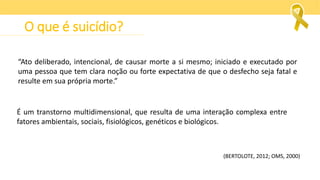 O que é suicídio?
“Ato deliberado, intencional, de causar morte a si mesmo; iniciado e executado por
uma pessoa que tem clara noção ou forte expectativa de que o desfecho seja fatal e
resulte em sua própria morte.”
(BERTOLOTE, 2012; OMS, 2000)
É um transtorno multidimensional, que resulta de uma interação complexa entre
fatores ambientais, sociais, fisiológicos, genéticos e biológicos.
 