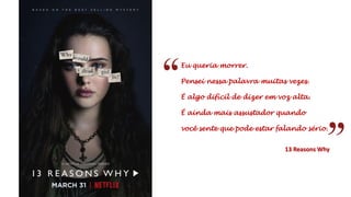 Eu queria morrer.
Pensei nessa palavra muitas vezes.
É algo difícil de dizer em voz alta.
É ainda mais assustador quando
você sente que pode estar falando sério.
13 Reasons Why
 