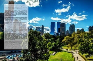 18
RevistaEstação
19
RevistaEstação
especialmente no verão, a dica é ir para o North Woods,
um bosque de 36 hectares. Com uma vegetação densa,
a área foi projetada para abafar ainda mais o barulho dos
carros e o cenário dos prédios gigantescos.
Quem gosta de animais pode visitar o Zoológico do
Central Park. Ele é bem menor que o zoológico do Bronx,
mas mesmo assim é um ótimo passeio para fazer com
as crianças. O local é o lar de 150 espécies de todo o
mundo, incluindo pinguins, leões marinhos, ursos polares,
leopardos, macacos e pandas.
Outro lugar interessante para levar os pequenos é o Centro
Rose para a Terra e o Espaço, parte do Museu Americano
de História Natural. O planetário é um dos melhores locais
da cidade para admirar estrelas e galáxias.
ATRAÇÕES PARA QUEM GOSTA DE HISTÓRIA E
CULTURA
Nosmesesmaisquentes,diversosartistasficamespalhados
pela área tocando seus instrumentos ou encenando
alguma peça. Para complementar o passeio cultural, nos
arredores do parque ficam alguns do melhores museus da
cidade, como o Guggenheim e a Neue Gallerie, no trecho
chamado ‘Milha dos Museus’.
Para quem gosta de cinema, o Central Park é um prato
cheio. O local já serviu de cenário para diversos filmes,
como “Bonequinha de Luxo” (1961), “Esqueceram de
Mim 2” (1992), “Escrito nas Estrelas” (2001) e “Encantada”
(2007). Por conta disso, diversas agências de turismo
realizam roteiros cinematográficos para mostrar os locais
de gravação aos visitantes.
Aindaépossívelfazerumaviagemparaopassadovisitando
o Castelo Belvedere. A fortaleza com estilo vitoriano foi
construída juntamente ao parque, em 1865, e está situada
no ponto mais alto. Além de ter se tornado um ponto
turístico, o castelo é usado como sede do Observatório
Meteorológico e o Henry Luce Nature Observatory,
voltado para o estudo da fauna e flora do parque.
 