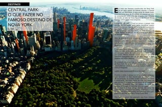 16
RevistaEstação
17
RevistaEstação
CENTRAL PARK:
O QUE FAZER NO
FAMOSO DESTINO DE
NOVA YORK
E
m meio aos famosos arranha-céus de Nova York
há um oásis repleto de belezas naturais: o Central
Park, em Manhattan. A área verde da cidade norte-
americana atrai cerca de 35 milhões de pessoas por ano,
se consolidando como uma das atrações mais visitadas
do mundo, ao lado da Times Square e da Estação Grand
Central, outros ícones nova-iorquinos.
Inaugurado em 1857, o local se tornou o parque mais
querido da metrópole, tanto pelos moradores quanto
pelos turistas. Com mais de 340 hectares, ele foi projetado
por Frederick Law Olmsted e Calvert Vaux com o objetivo
de ser um refúgio para desacelerar do ritmo frenético da
cidade. Apesar de parecer natural, a maior parte da área
foi feita pelo homem.
Além de diversas espécies de plantas, o Central Park está
repleto de lagos, esculturas, monumentos e fontes. Alguns
marcos fazem homenagens a celebridades mundiais, como
John Lennon, Duke Ellington e o compositor Ludwig van
Beethoven.
É impossível curtir todas as atrações em apenas um dia.
Aliado às áreas verdes estão quadras de tênis, zoológico,
um carrossel, teatro de marionetes, restaurantes e até
um castelo. Mesmo atraindo muitos visitantes, há ainda
cantinhos sossegados para ler um livro, relaxar e fazer
passeios por trilhas desertas.
Os arredores do parque são os mais disputados e caros
de Nova York. Por lá ficam imóveis luxuosos com preços
‘estratosféricos’, bares panorâmicos, museus e hotéis com
vistas privilegiadas.
LAZER PARA QUALQUER ÉPOCA DO ANO
Durante o verão, o parque se torna o melhor endereço
para aproveitar os dias ensolarados da cidade. Além
de piqueniques, os turistas podem aproveitar os bares
e restaurantes que ficam cheios de vida com mesas do
lado de fora. Para quem está em busca de um programa
romântico, é possível fazer um passeio de barco ou
gôndola pelos lagos ou contratar uma carruagem.
Já no inverno, o local abriga algumas das pistas de
patinação mais disputadas da cidade. A Wollman é a mais
famosa, mas para quem prefere um lugar mais calmo para
praticar o esporte, há ainda a Trump Lasker Rink.
Para fugir um pouco dos gramados que ficam lotados,
da redação
fotos divulgação
DESTINOS
 