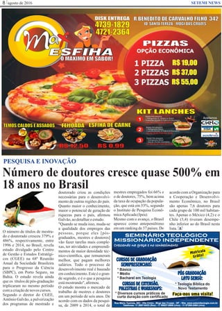 agosto de 20168 SETEMI NEWS
SEMINÁRIO TEOLÓGICO
MISSIONÁRIO INDEPENDENTE
SEMINÁRIO TEOLÓGICO
MISSIONÁRIO INDEPENDENTE
Crescendo na graça e no conhecimento
Telefones: 11 2867-6433 (fixo) - 11 99927-0908 (vivo) - 11 97289-2484 (vivo)
Rua Mário Yoshida, 683 - Vila Cintra - Mogi das Cruzes - SP - Site: www.setemiteologia.com.br
CURSOS DE EXTENSÃO,
PALESTRAS E WORKSHOPS:
* Diversos cursos práticos de
curta duração com certificado
PÓS GRADUAÇÃO
LATU SENSU:
* Teologia Bíblica do
Novo Testamento
CURSOS DE GRADUAÇÃO
SEMIPRESENCIAIS:
* Bacharel em Teologia
* Básico
* Médio
Faça-nos uma visita!
Matrícula
Grátis!
Número de doutores cresce quase 500% em
18 anos no Brasil
S
PESQUISA E INOVAÇÃO
O número de títulos de mestra-
do e doutorado cresceu 379% e
486%, respectivamente, entre
1996 e 2014, no Brasíl, revela
estudo divulgado pelo Centro
de Gestão e Estudos Estratégi-
cos (CGEE) na 68ª Reunião
Anual da Sociedade Brasileira
para o Progresso da Ciência
(SBPC), em Porto Seguro, na
Bahia. O estudo revela ainda
que os títulos de pós-graduação
triplicaram no mesmo período
comacriaçãodenovos cursos.
Segundo o diretor do CGEE,
Antônio Galvão, a pulverização
dos programas de mestrado e
doutorado criou as condições
necessárias para o desenvolvi-
mento de outras regiões do país.
Quanto maior o conhecimento,
maior o potencial de geração de
riquezas para o país, aﬁrmou
Galvão,aodetalharoestudo.
"Quando se muda isso, muda-se
a qualidade dos empregos das
pessoas, porque eles [pós-
graduados, mestres e doutores]
vão fazer tarefas mais comple-
xas, ter atividades e empreendi-
mentos de maior densidade téc-
nico-cientíﬁca, que remuneram
melhor, que pagam melhores
salários. Todo o processo de
desenvolvimento real é baseado
em conhecimento. Este é o gran-
de segredo, e é o que a pesquisa
estámostrando",aﬁrmou.
O estudo mostra o mercado de
trabalho de mestres e doutores
em um período de seis anos. De
acordo com os dados da pesqui-
sa, de 2009 a 2014, o total de
mestres empregados foi 66% e
o de doutores, 75%, bem acima
da taxa de ocupação da popula-
ção, que está em 53%, segundo
o Instituto de Pesquisa Econô-
micaAplicada(Ipea).
Mesmo com o avanço, o Brasil
aparece como antepenúltimo
em um ranking de 37 países. De
acordo com a Organização para
a Cooperação e Desenvolvi-
mento Econômico, no Brasil
são apenas 7,6 doutores para
cada grupo de 100 mil habitan-
tes. Apenas o México (4,2) e o
Chile (3,4) tiveram desempe-
nho inferior ao do Brasil nesta
lista.
 