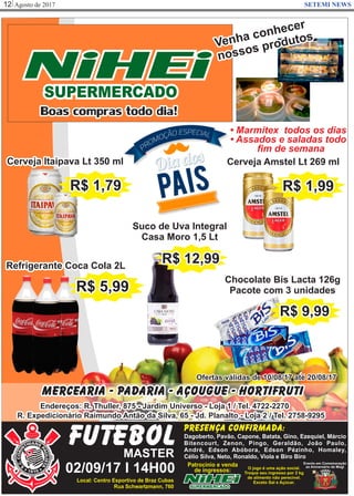 Agosto de 201712 SETEMI NEWS
NiHEiSUPERMERCADO
Boas compras todo dia!
Mercearia - Padaria - Açougue - Hortifruti
Endereços: R. Thuller, 875 - Jardim Universo - Loja 1 / Tel. 4722-2270
R. Expedicionário Raimundo Antão da Silva, 65 - Jd. Planalto - Loja 2 / Tel. 2758-9295
Ofertas válidas de 10/08/17 até 20/08/17
• Marmitex todos os dias
• Assados e saladas todo
ﬁm de semana
Venha conhecer
nossos produtos
Refrigerante Coca Cola 2L
Cerveja Amstel Lt 269 ml
R$ 1,99
Chocolate Bis Lacta 126g
Pacote com 3 unidades
R$ 9,99
FUTEBOLMASTER
02/09/17 I 14H00
Presença confirmada:
Dagoberto, Pavão, Capone, Batata, Gino, Ezequiel, Márcio
Bitencourt, Zenon, Pingo, Geraldão, João Paulo,
André, Edson Abóbora, Edson Pézinho, Homaley,
Célio Silva, Neto, Ronaldo, Viola e Biro Biro
Local: Centro Esportivo de Braz Cubas
Rua Schwartzmann, 760
Patrocínio e venda
de ingressos:
NiHEiSUPERMERCADO
Evento em Comemoração
ao Aniversário de Mogi
Cerveja Itaipava Lt 350 ml
R$ 1,79
Suco de Uva Integral
Casa Moro 1,5 Lt
R$ 12,99
O jogo é uma ação social.
Troque seu ingresso por 2 kg
de alimento não perecível.
Exceto Sal e Açúcar.
R$ 5,99
 