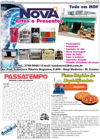 Agosto de 2017 9SETEMI NEWS
Pizza Rápida de
Liquidificador
Ingredientes:
• 1 e 1/2 copo de leite
• 1/2 copo de óleo
• 1 colher (sopa) de fermento em pó
• 2 copos (americano) de farinha de trigo
• 2 ovos inteiros
• Sal a gosto
• Orégano e queijo parmesão ralado (quanto baste para polvilhar
por cima da torta)
Modo de preparo:
Bata todos os ingredientes no liquidiﬁcador. Unte a forma com
manteiga e farinha e coloque metade da massa. Acrescente o
recheio. Coloque o restante da massa por cima. Espalhe bem, a
camada de massa por ser mole, ﬁca ﬁna, mas a massa cresce.
Polvilhe queijo parmesão e orégano. Coloque para assar em forno
pré aquecido por 30 minutos ou até que doure.
Sugestões de Recheio:
• Queijo, presunto e tomate picadinho com orégano
• Atum ou sardinha com cebola picadinha
• Frango desﬁado e temperado a gosto
• Palmito
PASSATEMPOEncontre a saída do labirinto
Resposta:
 