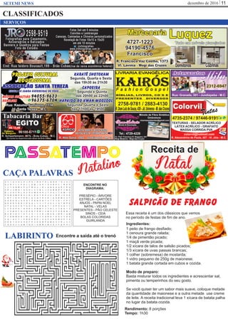 dezembro de 2016 11SETEMI NEWS
CLASSIFICADOS
salpicão de frango
1 peito de frango desﬁado;
1 cenoura grande ralada;
1/4 de pimentão picado;
1 maçã verde picada;
1/2 xícara de talos de salsão picados;
1/3 xícara de uvas passas brancas;
1 colher (sobremesa) de mostarda;
1 vidro pequeno de 250g de maionese;
1 batata grande cortada em cubos e cozida.
Modo de preparo:
Basta misturar todos os ingredientes e acrescentar sal,
pimenta ou temperinhos do seu gosto.
Se você quiser ter um sabor mais suave, coloque metade
da quantidade de maionese e a outra metade use creme
de leite. A receita tradicional leva 1 xícara de batata palha
no lugar da batata cozida.
CAÇA PALAVRAS
P TA ES MS PA O
Essa receita é um dos clássicos que vemos
no período de festas de ﬁm de ano.
SERVIÇOS
Ingredientes:
Rendimento: 8 porções
Tempo: 1h30
Receita de
NatalNatalino
LABIRINTO Encontre a saída até o trenó
ENCONTRE NO
DIAGRAMA:
PRESÉPIO - ÁRVORE
ESTRELA - CARTÕES
ANJOS - PAPAI NOEL
NATAL - VELAS
PRESENTES - PÃO CELESTE
SINOS - CEIA
BOLAS COLORIDAS
GUIRLANDA
 