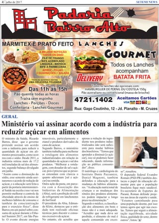 julho de 20174 SETEMI NEWS
Ministério vai assinar acordo com a indústria para
reduzir açúcar em alimentos
S
GERAL
O ministro da Saúde, Ricardo
Barros, disse que o governo
pretende assinar um acordo
com a indústria para reduzir a
quantidade de açúcar em ali-
mentosprocessados,comoocor-
reu com o sódio. Desde 2011, a
indústria retirou mais de 17,2
mil toneladas de sal dos alimen-
tos, segundo balanço divulgado
emjunho.
“Assim como a diminuição do
sódio, esse semestre ainda assi-
naremos o acordo de redução de
açúcar, e a educação será feita a
partir da portaria interministeri-
al Saúde na escola e isso vai nos
permitir melhorar o controle da
obesidade através do ensino de
melhores hábitos de consumo e
também da conscientização
para o exercício físico”, disse
Barros em um painel sobre con-
sumo de açúcar durante o Etha-
nol Summit 2017, em São Pau-
lo. O evento discute energias
renováveis, particularmente o
etanol e produtos derivados da
cana-de-açúcar.
Segundo Barros, o ministério
também trabalha para melhorar
a rotulagem dos alimentos
industrializados em relação às
quantidades de açúcar e sal dos
produtos. “Melhorar a rotula-
gem, com dosador de sal e açú-
car, pois é preciso que as pesso-
as entendam com clareza o
quanto adicionam [sal e açú-
car]nacomida.
Outra ação da pasta, em parce-
ria com a Associação das
Indústrias da Alimentação
(Abia), será a proibição do reﬁl
de refrigerante em lanchonetes
defastfood.
O presidente da Abia, Edmun-
do Klotz, destacou que a enti-
dade tem realizado oﬁcinas
técnicas para discutir o consu-
moexcessivodeaçúcar.
No entanto, ele acredita que
apenas a redução do ingre-
diente nos produtos indus-
trializados não será suﬁci-
ente para mudar hábitos
dos brasileiros. “Temos que
aprender a diminuir [o açú-
car], isso só podemos fazer
educando, dando informa-
ção ao público consumi-
dor”,disse.
O nutrólogo e cardiologista do
Instituto Dante Pazzaneze,
Daniel Magnoni, também
defendeu a educação para a
mudança de hábitos alimenta-
res. “Aeducação nutricional de
crianças e as mudanças dos
rótulos dos produtos alimenta-
res podem impactar a longo
prazonaalimentação.”
Segundo o médico, a classiﬁca-
ção dos alimentos em bons e
maus não é a mais adequada.
“Acredito que nada deva ser
proibido, o alimento do mal é
aquele consumido em exces-
so”,ressaltou.
O deputado federal Evandro
Roman (PSD-PR) também des-
tacou o papel da educação ali-
mentar para que a população
brasileira ﬁque mais saudável.
Ex-secretário de Esportes do
Paraná, Roman defende proje-
tos nas áreas de esporte e saúde.
“Estamos caminhando para
uma população doente, por isso
temos agora que agir nas esco-
las. Temos que seguir a alimen-
tação equilibrada, atividade
física, qualidade do sono, dentre
outros”,listou.
 