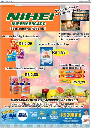 julho de 2017 5SETEMI NEWS
NiHEiSUPERMERCADO
Boas compras todo dia!
Mercearia - Padaria - Açougue - Hortifruti
Endereços: R. Thuller, 875 - Jardim Universo - Loja 1 / Tel. 4722-2270
R. Expedicionário Raimundo Antão da Silva, 65 - Jd. Planalto - Loja 2 / Tel. 2758-9295
Ofertas válidas de 10/07/17 até 22/07/17
Gelatina Sol 35 g Todos sabores
R$ 0,59
Leite condensado Heloísa tp 395 g
R$ 2,69
Açúcar Cristal União 1 kg
R$ 1,99
Biscoito Recheadinho
Bauducco 112 g
R$ 2,29
• Marmitex todos os dias
• Assados e saladas todo
ﬁm de semana
Venha conhecer
nossos produtos
 