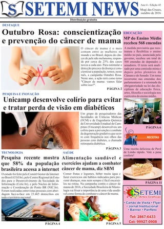 Ano 4 - Edição 43
Mogi das Cruzes,
outubro de 2016
Distribuição gratuita
SETEMI NEWS
DESTAQUE
PÁGINA 2
O câncer de mama é o mais
comum entre as mulheres no
mundo e no Brasil, depois do cân-
cer de pele não melanoma, respon-
de por cerca de 25% dos casos
novos a cada ano. Para estimular a
detecçãoprecocedadoençaecons-
cientizar a população, temos, neste
mês, a campanha Outubro Rosa.
Neste ano, a ação terá como tema
"Câncer de mama: vamos falar
sobreisso?".
Um grupo de pesquisadores das
faculdades de Ciências Médicas
(FCM) e de Engenharia Química
da Universidade Estadual de Cam-
pinas (Unicamp) desenvolveu um
colírio para a prevenção e combate
dadegeneraçãogradativaqueocor-
re com frequência nos olhos das
pessoas com diabetes, a chamada
retinopatiadiabética.
PÁGINA 3
PESQUISA E INOVAÇÃO
Unicamp desenvolve colírio para evitar
e tratar perda de visão em diabéticos
PÁGINA 6
Uma receita deliciosa de Pavê
de Limão rápido. Vale a pena
conferir!
A medida provisória que rees-
trutura e ﬂexibiliza o ensino
médio no país, anunciada pelo
governo, recebeu um total de
568 emendas de deputados e
senadores. O texto será anali-
sado por uma comissão mista e
depois pelos plenários da
Câmara e do Senado. Um tema
recorrente nas emendas dos
parlamentares é a retomada da
obrigatoriedade na lei das dis-
ciplinas de educação física,
artes, ﬁlosoﬁa e sociologia nos
currículosdoensinomédio.
PÁGINA 11
O estudo foi feito pelo Comitê Gestor da Internet
noBrasil(CGI.br), peloCentroRegionaldeEstu-
dos para o Desenvolvimento da Sociedade da
Informação (Cetic.br), e pelo Núcleo de Infor-
mação e Coordenação do Ponto BR (NIC.br).
Foram realizadas entrevistas pessoais com abor-
dagem face-a-face em 23.465 domicílios em
todooterritórionacional.
PÁGINA 4
TECNOLOGIA
Pesquisa recente mostra
que 58% da população
brasileira acessa a internet
TECNOLOGIA
Comer frutas e legumes, beber muita água e
fazer exercícios são hábitos indicados para pre-
venir doenças, mas nem sempre é fácil encaixá-
los na rotina. Na campanha contra o câncer de
mama de 2016, a Sociedade Brasileira de Masto-
logia vai frisar a importância de uma vida saudá-
velcomoformadecombaterocâncerdemama.
PÁGINA 5
SAÚDE
Alimentação saudável e
exercícios ajudam a combater
câncer de mama, diz SBM
EDUCAÇÃO
MP do Ensino Médio
recebeu 568 emendas
Artes Gráficas
ETEMIS
Tel: 2867-6433
Cel: 99927-0908
• Cartão de Visita • Flyer
• Jornal Institucional
• Banner • Panﬂeto
Outubro Rosa: conscientização
e prevenção do câncer de mama
 