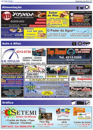 Setembro de 2017SETEMI NEWS 11
Alimentação
Auto e Aﬁns
Gráﬁca
Artes Gráficas
ETEMIS
2867-6433 / Cel: 99692-5791
• Cartão de Visita • Flyer
• Banner • Panﬂeto Flyer 90g
A partir de R$ 190,00
(5.000 unidades)
Cartão de Visita
A partir de R$ 48,00
(1.000 unidades)
Calendários
2018
Consulte modelos
e valores
1 copo depois de acordar
ajuda a ativar os orgãos.
1 copo 30 minutos antes da
refeição ajuda a digestão.
O Poder da Água
 